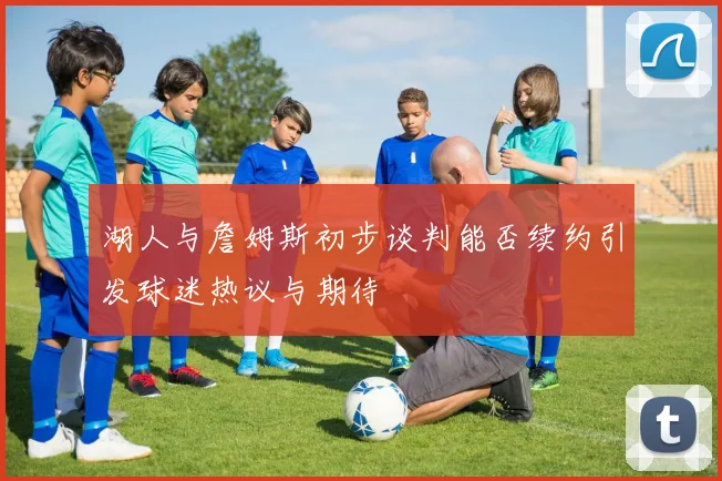 湖人与詹姆斯初步谈判能否续约引发球迷热议与期待