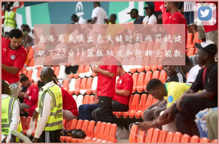 克洛尼表现出色关键时刻两罚稳健砍下23分11篮板助攻和抢断全能数据