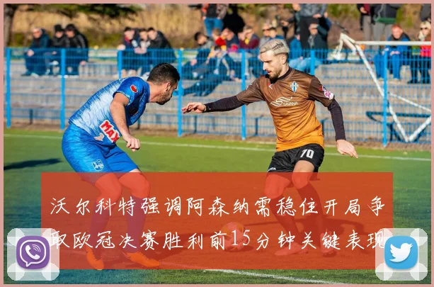 沃尔科特强调阿森纳需稳住开局争取欧冠决赛胜利前15分钟关键表现