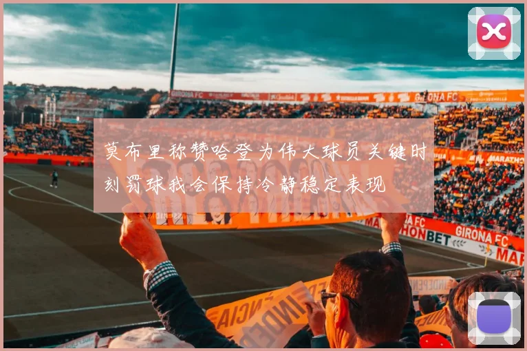 莫布里称赞哈登为伟大球员关键时刻罚球我会保持冷静稳定表现