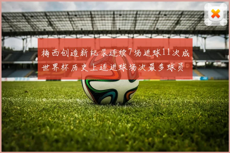 梅西创造新纪录连续7场进球11次成世界杯历史上连进球场次最多球员