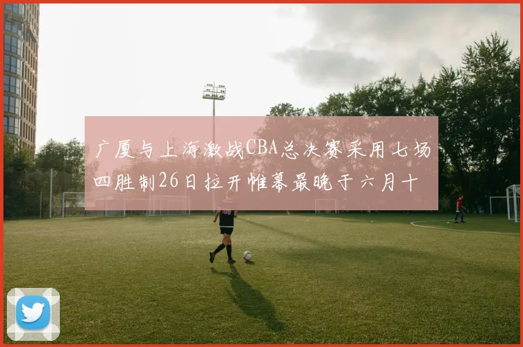 广厦与上海激战CBA总决赛采用七场四胜制26日拉开帷幕最晚于六月十一日落幕