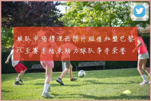 狼队中场穆涅西预计租借加盟巴黎FC至赛季结束助力球队争夺荣誉