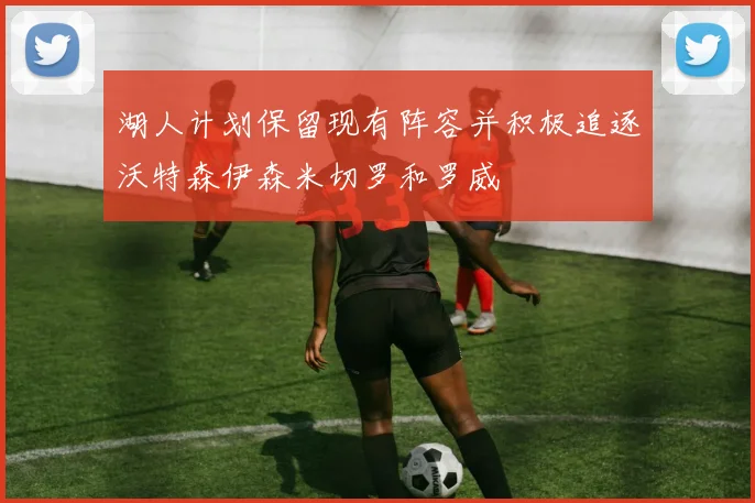 湖人计划保留现有阵容并积极追逐沃特森伊森米切罗和罗威