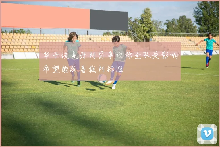 华子谈麦丹判罚争议称全队受影响希望能改善裁判标准