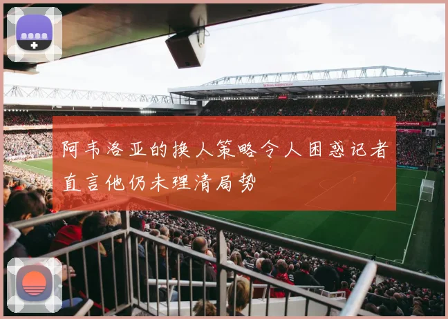 阿韦洛亚的换人策略令人困惑记者直言他仍未理清局势