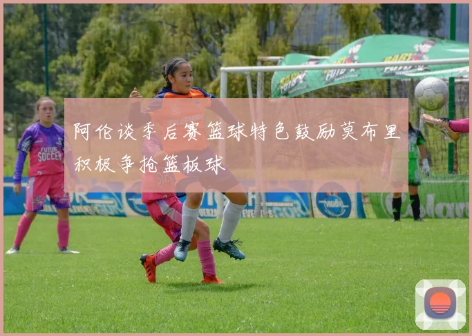 阿伦谈季后赛篮球特色鼓励莫布里积极争抢篮板球