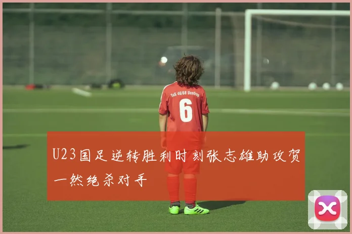 U23国足逆转胜利时刻张志雄助攻贺一然绝杀对手