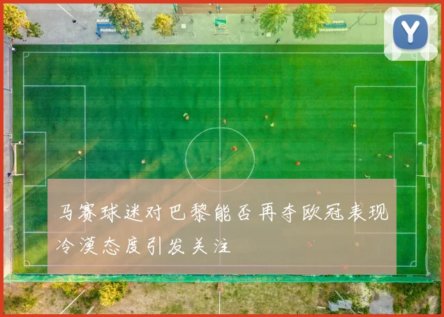 马赛球迷对巴黎能否再夺欧冠表现冷漠态度引发关注