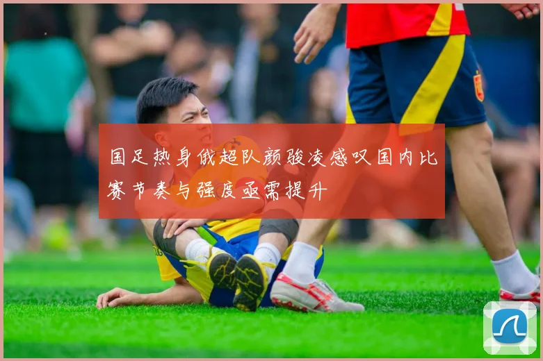 国足热身俄超队颜骏凌感叹国内比赛节奏与强度亟需提升