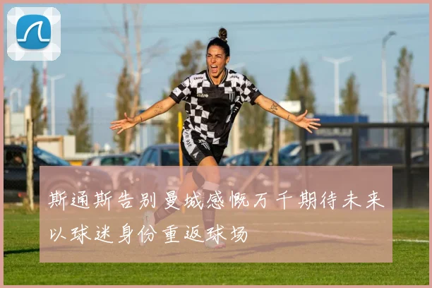 斯通斯告别曼城感慨万千期待未来以球迷身份重返球场