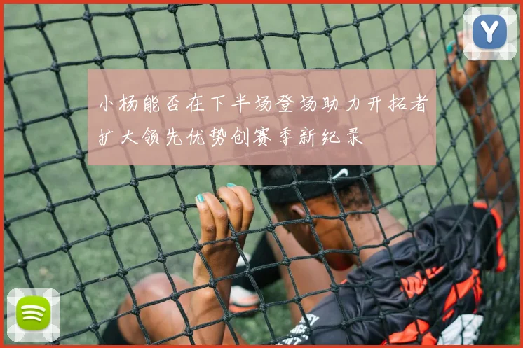 小杨能否在下半场登场助力开拓者扩大领先优势创赛季新纪录