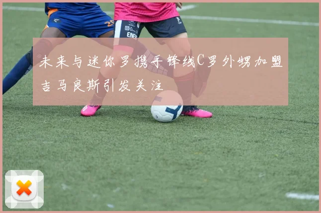 未来与迷你罗携手锋线C罗外甥加盟吉马良斯引发关注