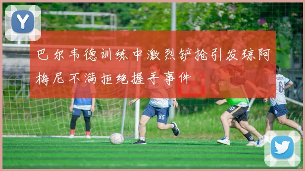巴尔韦德训练中激烈铲抢引发琼阿梅尼不满拒绝握手事件