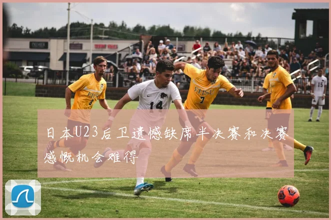 日本U23后卫遗憾缺席半决赛和决赛感慨机会难得