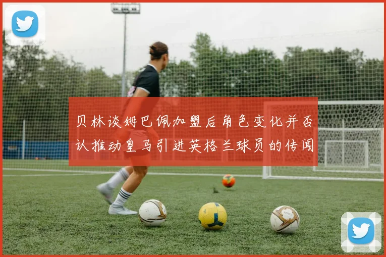 贝林谈姆巴佩加盟后角色变化并否认推动皇马引进英格兰球员的传闻
