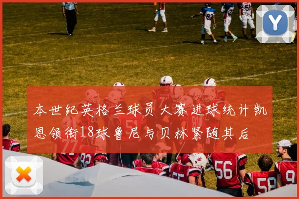 本世纪英格兰球员大赛进球统计凯恩领衔18球鲁尼与贝林紧随其后