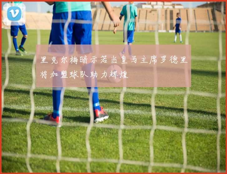 里克尔梅暗示若当皇马主席罗德里将加盟球队助力辉煌