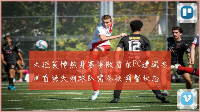 大连英博热身赛惨败首尔FC遭遇冬训首场失利球队需尽快调整状态