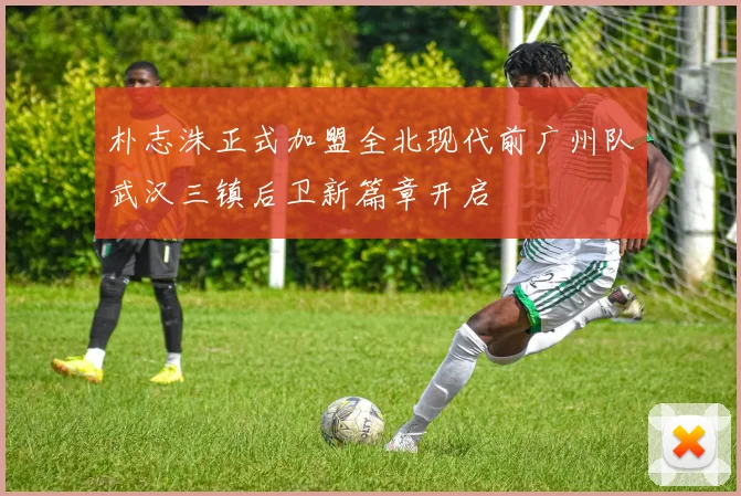 朴志洙正式加盟全北现代前广州队武汉三镇后卫新篇章开启