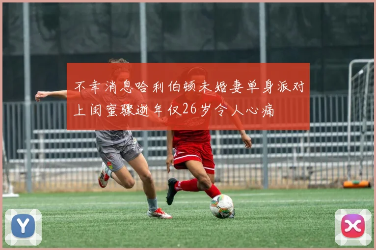 不幸消息哈利伯顿未婚妻单身派对上闺蜜骤逝年仅26岁令人心痛